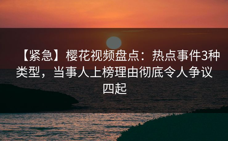 【紧急】樱花视频盘点：热点事件3种类型，当事人上榜理由彻底令人争议四起