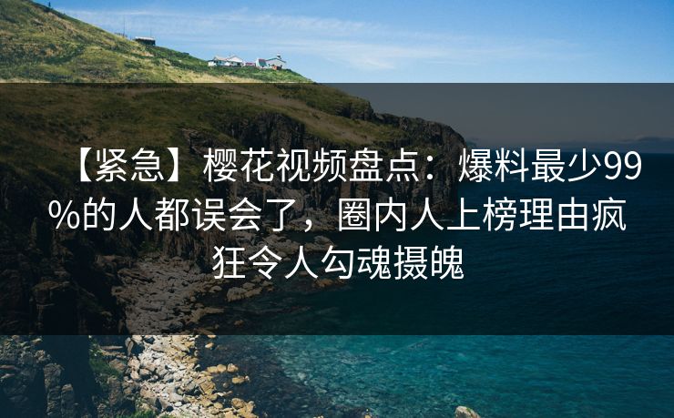 【紧急】樱花视频盘点：爆料最少99%的人都误会了，圈内人上榜理由疯狂令人勾魂摄魄