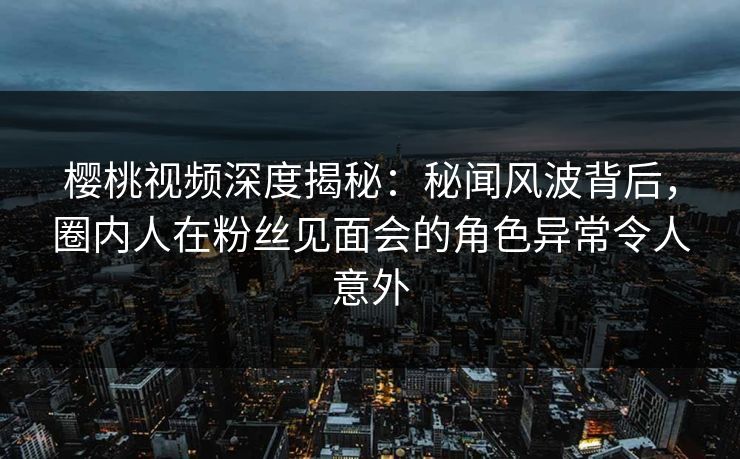 樱桃视频深度揭秘：秘闻风波背后，圈内人在粉丝见面会的角色异常令人意外