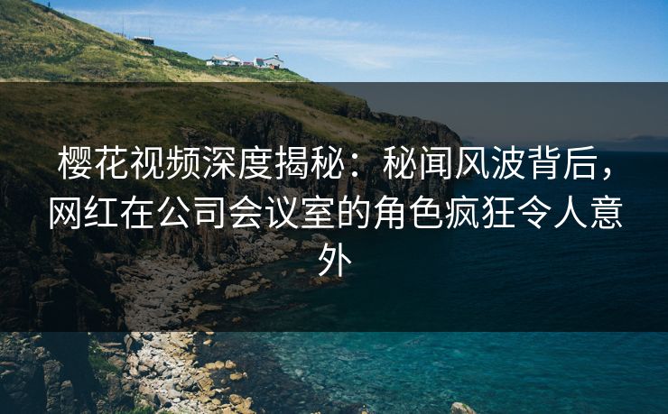 樱花视频深度揭秘：秘闻风波背后，网红在公司会议室的角色疯狂令人意外