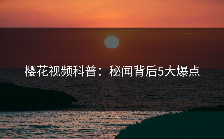 樱花视频科普：秘闻背后5大爆点