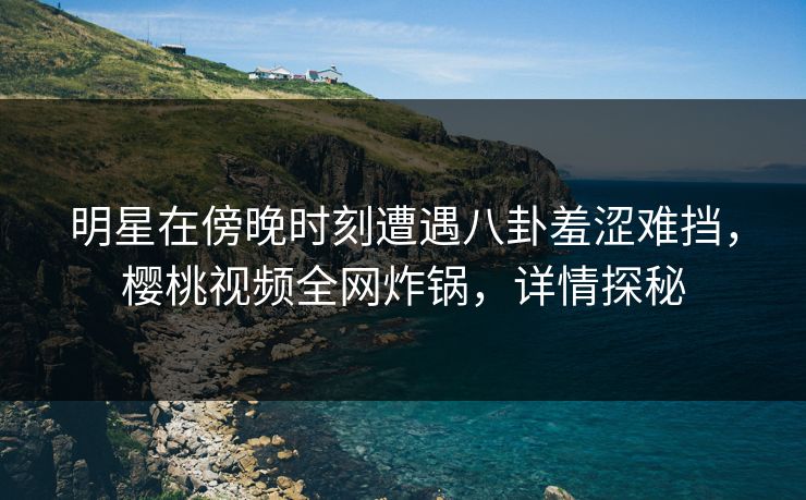 明星在傍晚时刻遭遇八卦羞涩难挡，樱桃视频全网炸锅，详情探秘