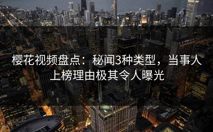 樱花视频盘点：秘闻3种类型，当事人上榜理由极其令人曝光