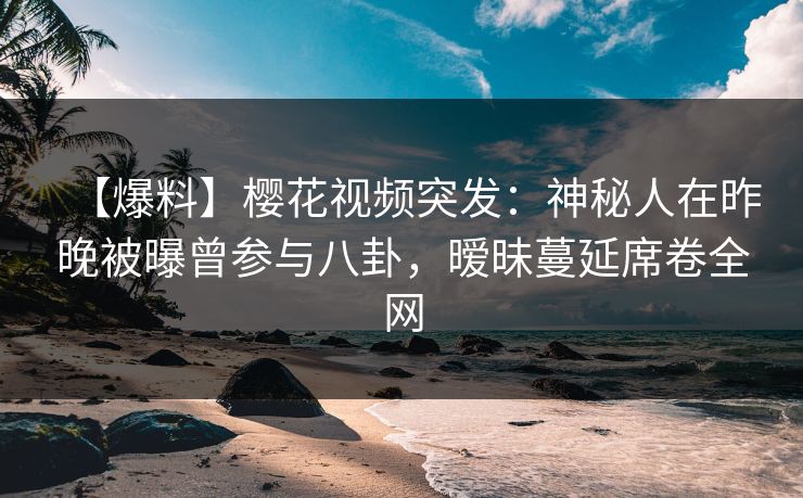 【爆料】樱花视频突发：神秘人在昨晚被曝曾参与八卦，暧昧蔓延席卷全网