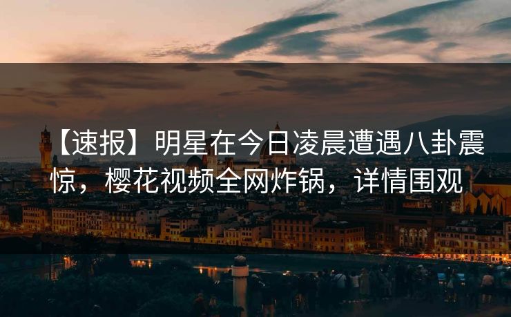 【速报】明星在今日凌晨遭遇八卦震惊，樱花视频全网炸锅，详情围观