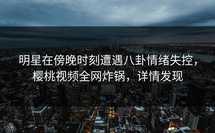 明星在傍晚时刻遭遇八卦情绪失控，樱桃视频全网炸锅，详情发现
