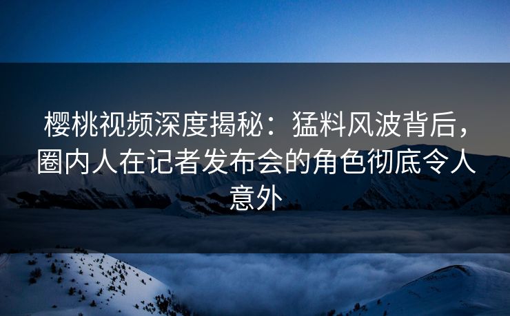 樱桃视频深度揭秘：猛料风波背后，圈内人在记者发布会的角色彻底令人意外