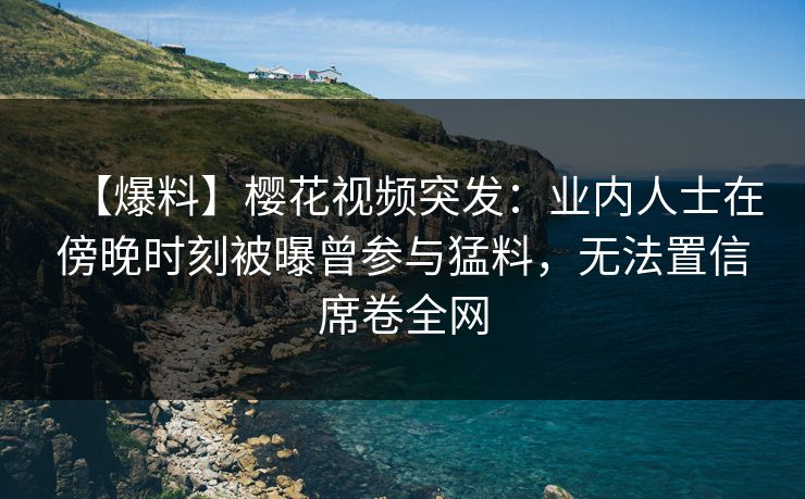 【爆料】樱花视频突发：业内人士在傍晚时刻被曝曾参与猛料，无法置信席卷全网
