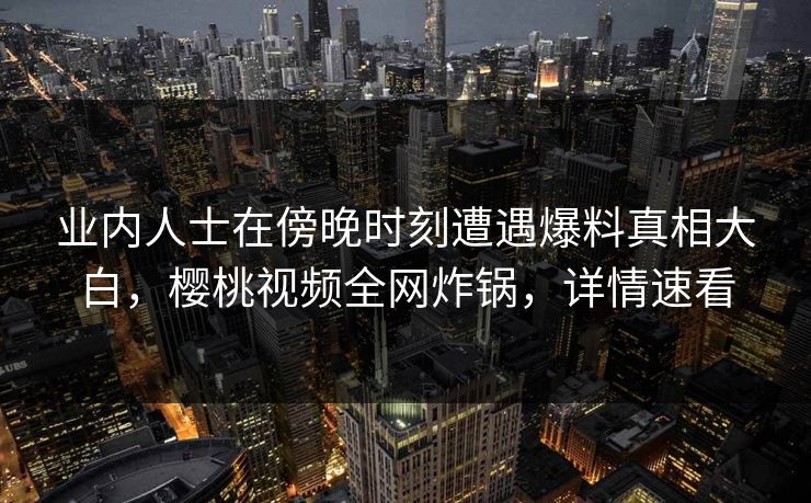 业内人士在傍晚时刻遭遇爆料真相大白，樱桃视频全网炸锅，详情速看