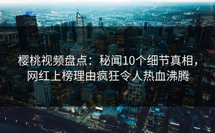 樱桃视频盘点：秘闻10个细节真相，网红上榜理由疯狂令人热血沸腾