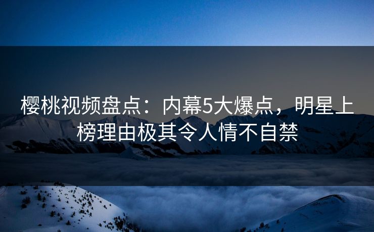 樱桃视频盘点：内幕5大爆点，明星上榜理由极其令人情不自禁