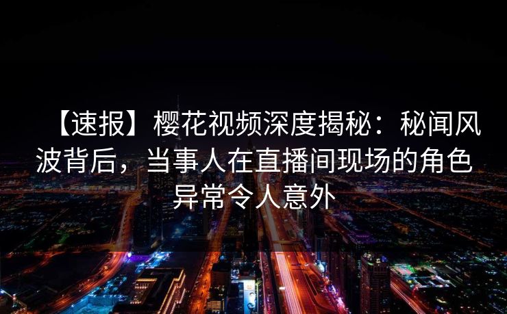 【速报】樱花视频深度揭秘：秘闻风波背后，当事人在直播间现场的角色异常令人意外