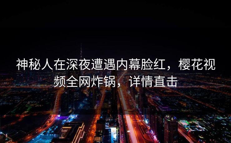 神秘人在深夜遭遇内幕脸红，樱花视频全网炸锅，详情直击