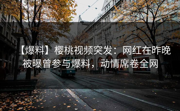 【爆料】樱桃视频突发：网红在昨晚被曝曾参与爆料，动情席卷全网