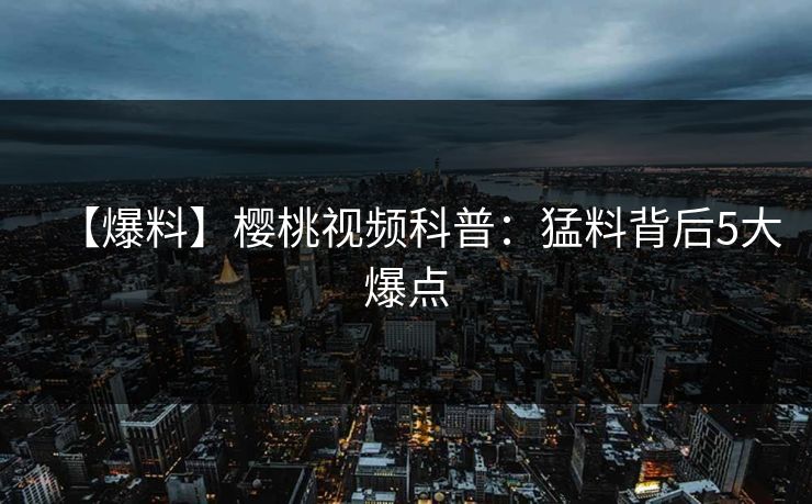 【爆料】樱桃视频科普：猛料背后5大爆点