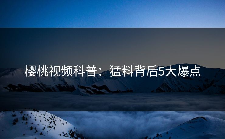 樱桃视频科普：猛料背后5大爆点