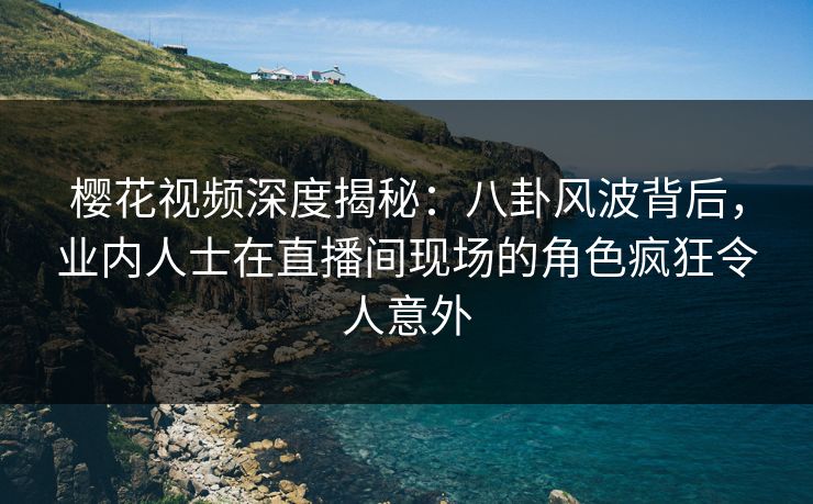 樱花视频深度揭秘：八卦风波背后，业内人士在直播间现场的角色疯狂令人意外