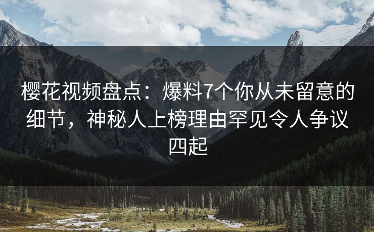 樱花视频盘点：爆料7个你从未留意的细节，神秘人上榜理由罕见令人争议四起