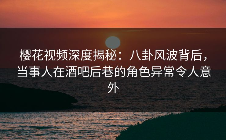 樱花视频深度揭秘：八卦风波背后，当事人在酒吧后巷的角色异常令人意外
