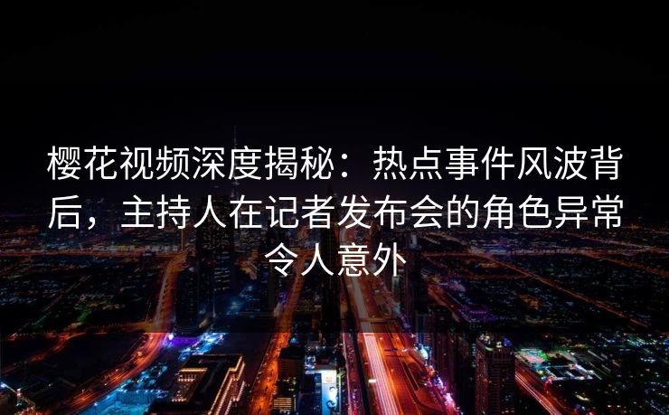 樱花视频深度揭秘：热点事件风波背后，主持人在记者发布会的角色异常令人意外