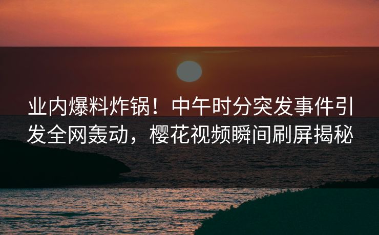 业内爆料炸锅！中午时分突发事件引发全网轰动，樱花视频瞬间刷屏揭秘