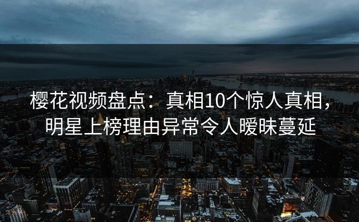 樱花视频盘点：真相10个惊人真相，明星上榜理由异常令人暧昧蔓延