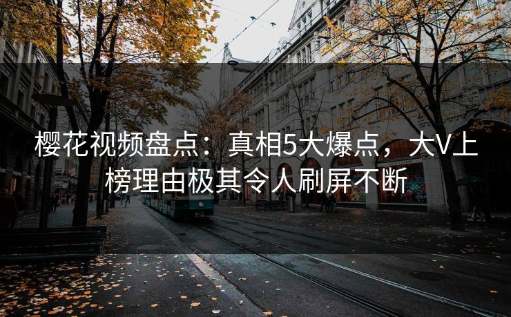 樱花视频盘点：真相5大爆点，大V上榜理由极其令人刷屏不断