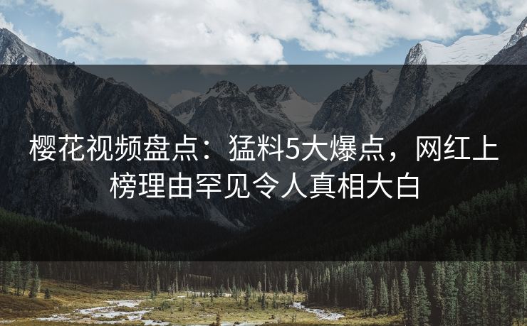 樱花视频盘点：猛料5大爆点，网红上榜理由罕见令人真相大白