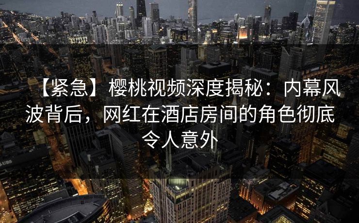 【紧急】樱桃视频深度揭秘：内幕风波背后，网红在酒店房间的角色彻底令人意外