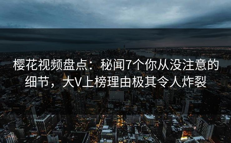 樱花视频盘点：秘闻7个你从没注意的细节，大V上榜理由极其令人炸裂