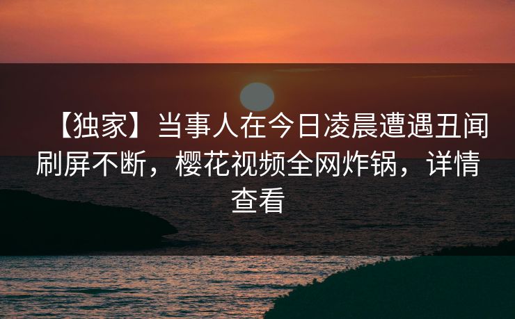 【独家】当事人在今日凌晨遭遇丑闻刷屏不断，樱花视频全网炸锅，详情查看