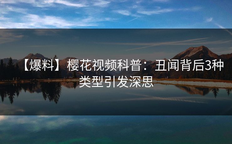 【爆料】樱花视频科普：丑闻背后3种类型引发深思