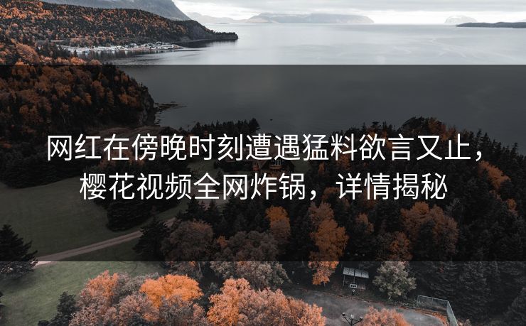网红在傍晚时刻遭遇猛料欲言又止，樱花视频全网炸锅，详情揭秘