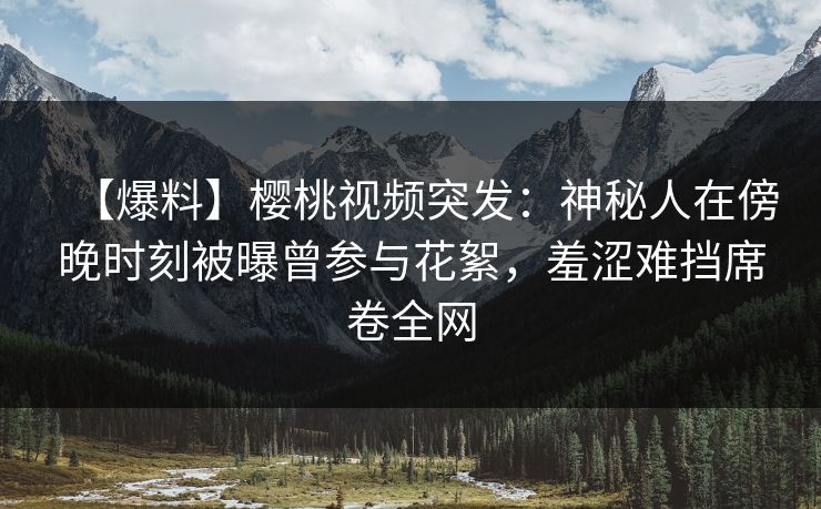 【爆料】樱桃视频突发：神秘人在傍晚时刻被曝曾参与花絮，羞涩难挡席卷全网