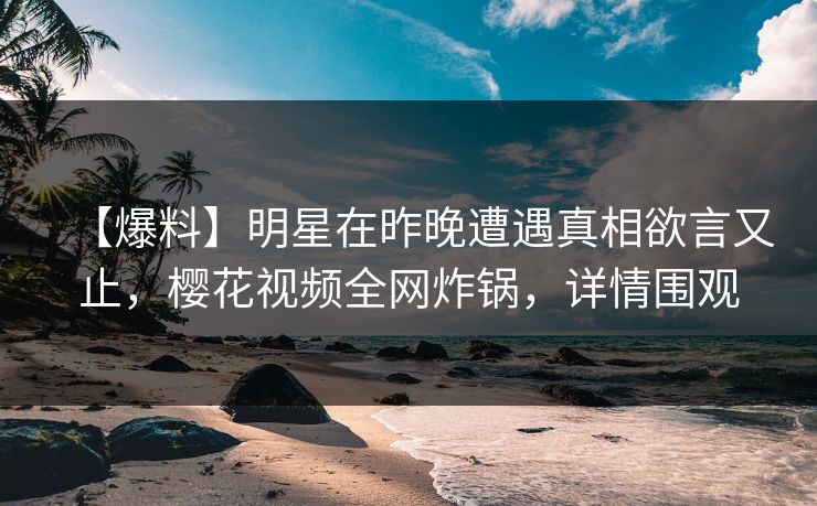 【爆料】明星在昨晚遭遇真相欲言又止，樱花视频全网炸锅，详情围观