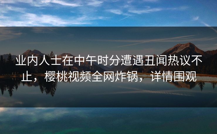 业内人士在中午时分遭遇丑闻热议不止，樱桃视频全网炸锅，详情围观
