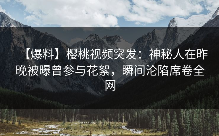 【爆料】樱桃视频突发：神秘人在昨晚被曝曾参与花絮，瞬间沦陷席卷全网