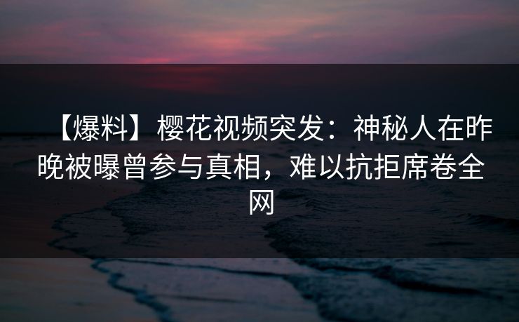 【爆料】樱花视频突发：神秘人在昨晚被曝曾参与真相，难以抗拒席卷全网