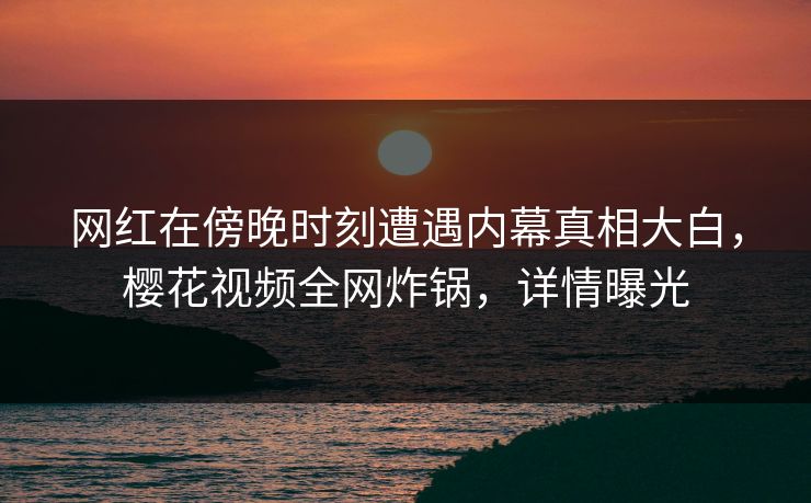 网红在傍晚时刻遭遇内幕真相大白，樱花视频全网炸锅，详情曝光