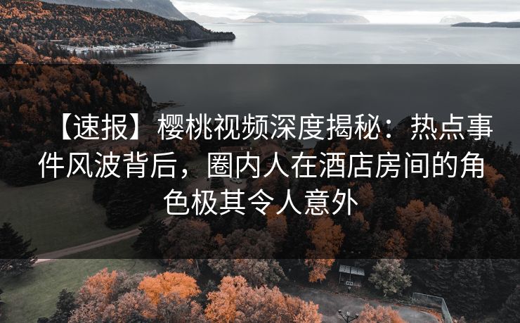【速报】樱桃视频深度揭秘：热点事件风波背后，圈内人在酒店房间的角色极其令人意外
