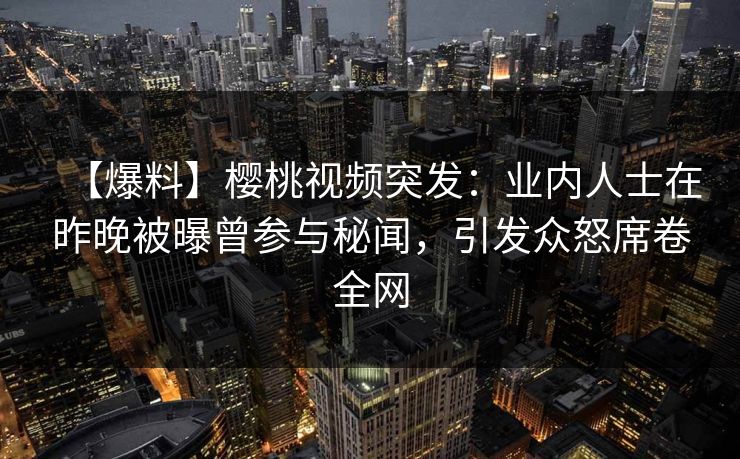 【爆料】樱桃视频突发：业内人士在昨晚被曝曾参与秘闻，引发众怒席卷全网