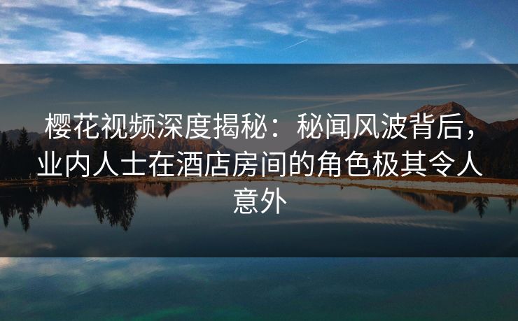 樱花视频深度揭秘：秘闻风波背后，业内人士在酒店房间的角色极其令人意外
