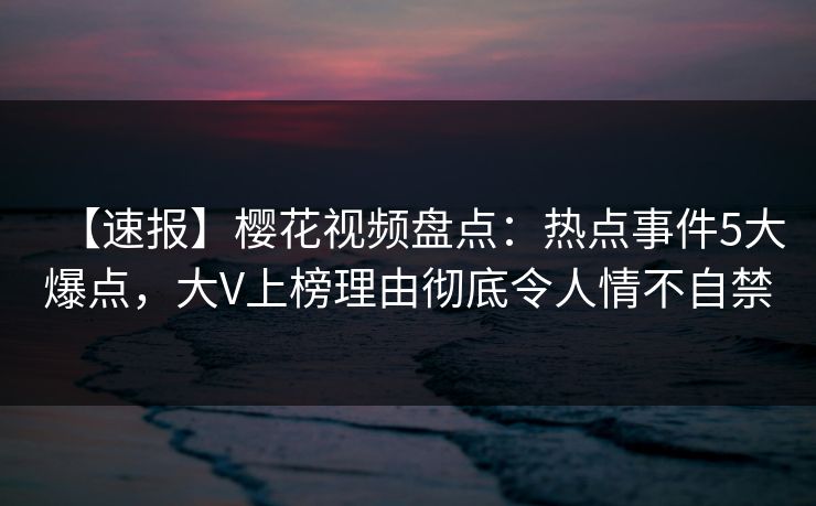 【速报】樱花视频盘点：热点事件5大爆点，大V上榜理由彻底令人情不自禁
