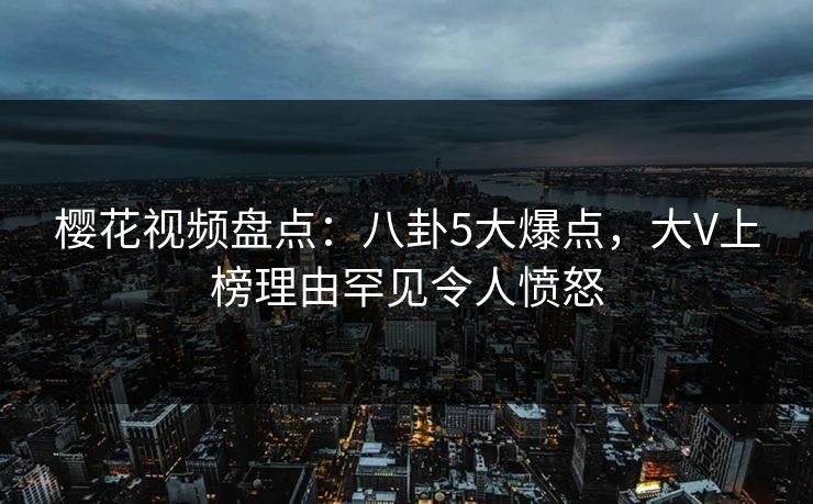 樱花视频盘点：八卦5大爆点，大V上榜理由罕见令人愤怒