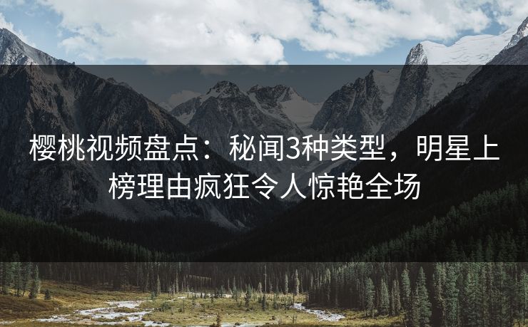 樱桃视频盘点：秘闻3种类型，明星上榜理由疯狂令人惊艳全场