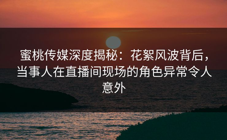 蜜桃传媒深度揭秘：花絮风波背后，当事人在直播间现场的角色异常令人意外