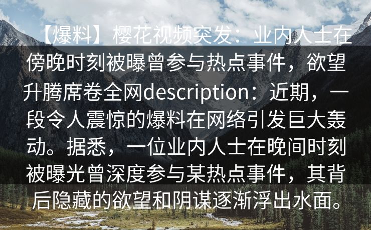 【爆料】樱花视频突发：业内人士在傍晚时刻被曝曾参与热点事件，欲望升腾席卷全网description：近期，一段令人震惊的爆料在网络引发巨大轰动。据悉，一位业内人士在晚间时刻被曝光曾深度参与某热点事件，其背后隐藏的欲望和阴谋逐渐浮出水面。