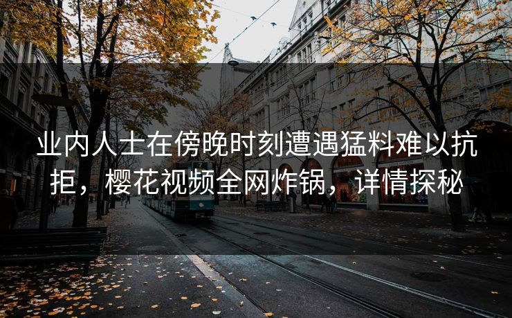 业内人士在傍晚时刻遭遇猛料难以抗拒，樱花视频全网炸锅，详情探秘