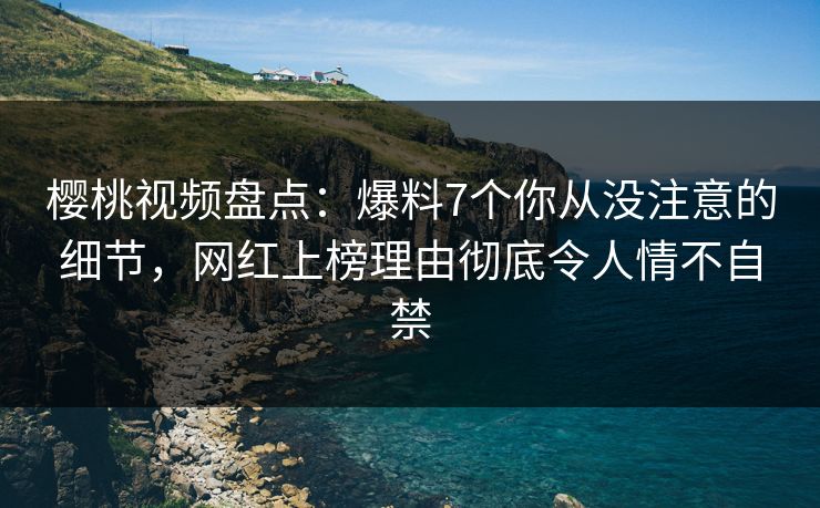 樱桃视频盘点：爆料7个你从没注意的细节，网红上榜理由彻底令人情不自禁