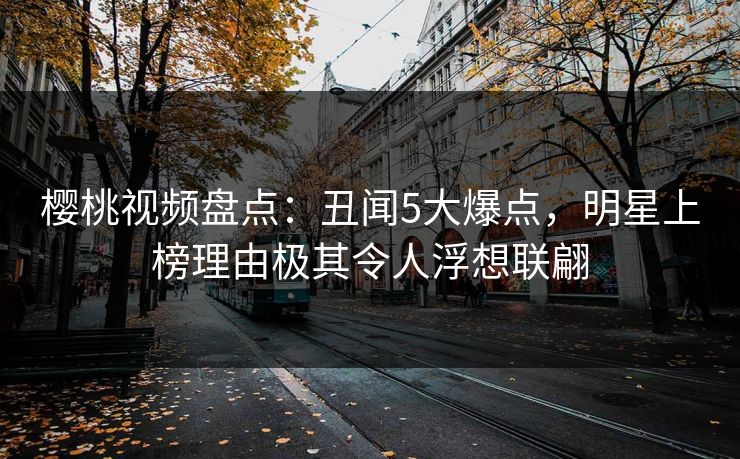 樱桃视频盘点：丑闻5大爆点，明星上榜理由极其令人浮想联翩
